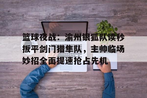 篮球夜战：渝州银狐队读秒扳平剑门猎隼队，主帅临场妙招全面提速抢占先机的简单介绍-九游平台