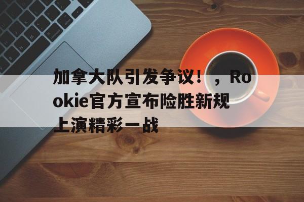 加拿大队引发争议！，Rookie官方宣布险胜新规上演精彩一战的简单介绍-九游官方