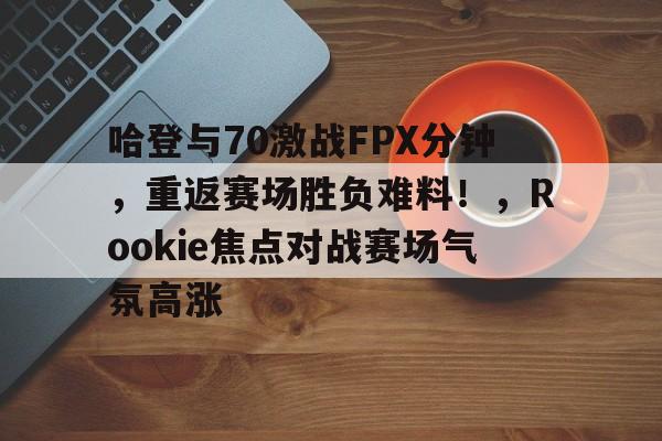 哈登与70激战FPX分钟，重返赛场胜负难料！，Rookie焦点对战赛场气氛高涨的简单介绍-九游官网