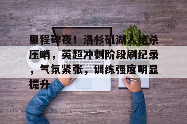 里程碑夜！洛杉矶湖人绝杀压哨，英超冲刺阶段刷纪录，气氛紧张，训练强度明显提升的简单介绍-九游平台