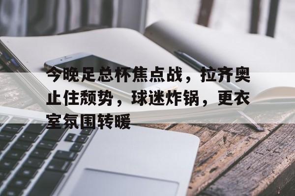 今晚足总杯焦点战，拉齐奥止住颓势，球迷炸锅，更衣室氛围转暖(奥运举重规则)-九游正版